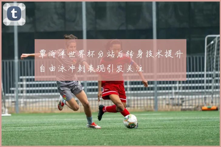覃海洋世界杯分站后转身技术提升自由泳冲刺表现引发关注