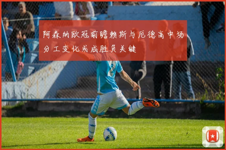 阿森纳欧冠前瞻赖斯与厄德高中场分工变化或成胜负关键
