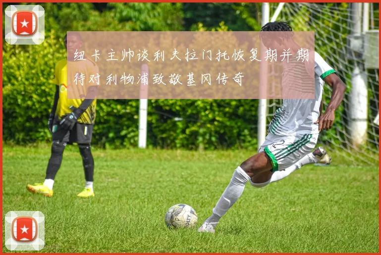 纽卡主帅谈利夫拉门托恢复期并期待对利物浦致敬基冈传奇