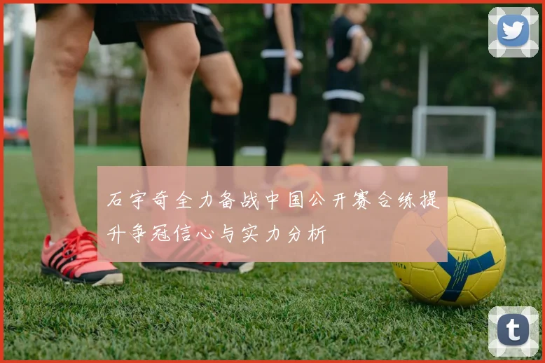 石宇奇全力备战中国公开赛合练提升争冠信心与实力分析
