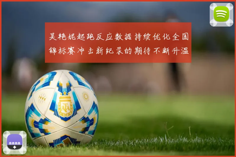 吴艳妮起跑反应数据持续优化全国锦标赛冲击新纪录的期待不断升温
