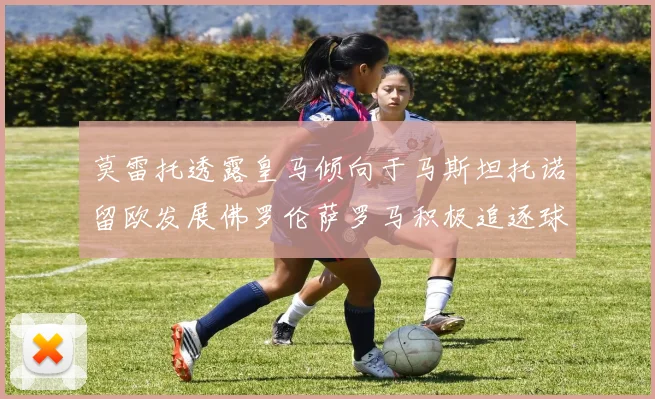 莫雷托透露皇马倾向于马斯坦托诺留欧发展佛罗伦萨罗马积极追逐球员