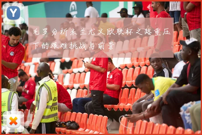 毛罗分析米兰尤文欧联杯之路重压下的艰难挑战与前景
