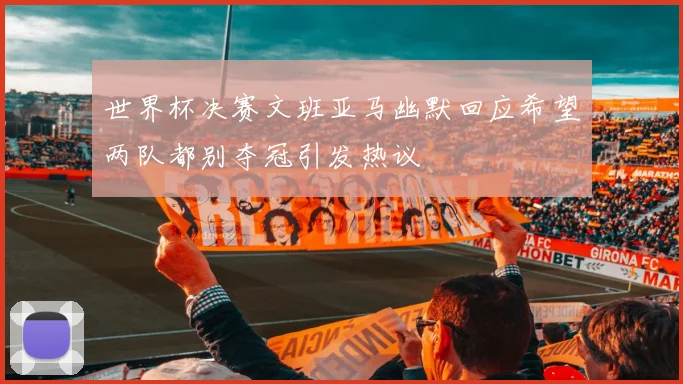 世界杯决赛文班亚马幽默回应希望两队都别夺冠引发热议