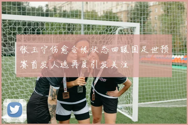 张玉宁伤愈合练状态回暖国足世预赛首发人选再度引发关注