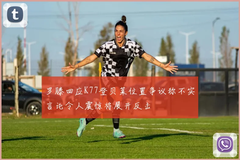 罗滕回应K77登贝莱位置争议称不实言论令人震惊将展开反击